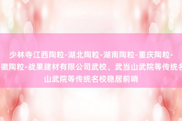 少林寺江西陶粒-湖北陶粒-湖南陶粒-重庆陶粒-广东陶粒-安徽陶粒-战果建材有限公司武校、武当山武院等传统名校稳居前哨